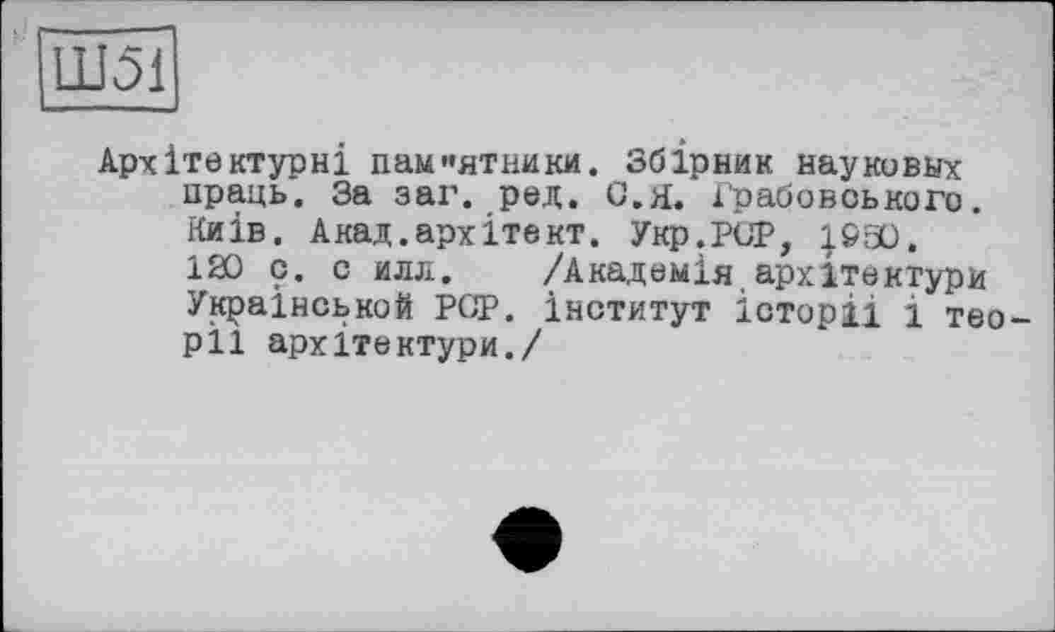 ﻿Ш51
Архітектурні паи«ятники. Збірник науковых праць. За заі1. ред. G.Я. і'рабовського. Київ. Акад.архітект. Укр.РСР, |930. 120 с. с илл. /Академія.архітектури Української! PGP. інститут історії і теорії архітектури./